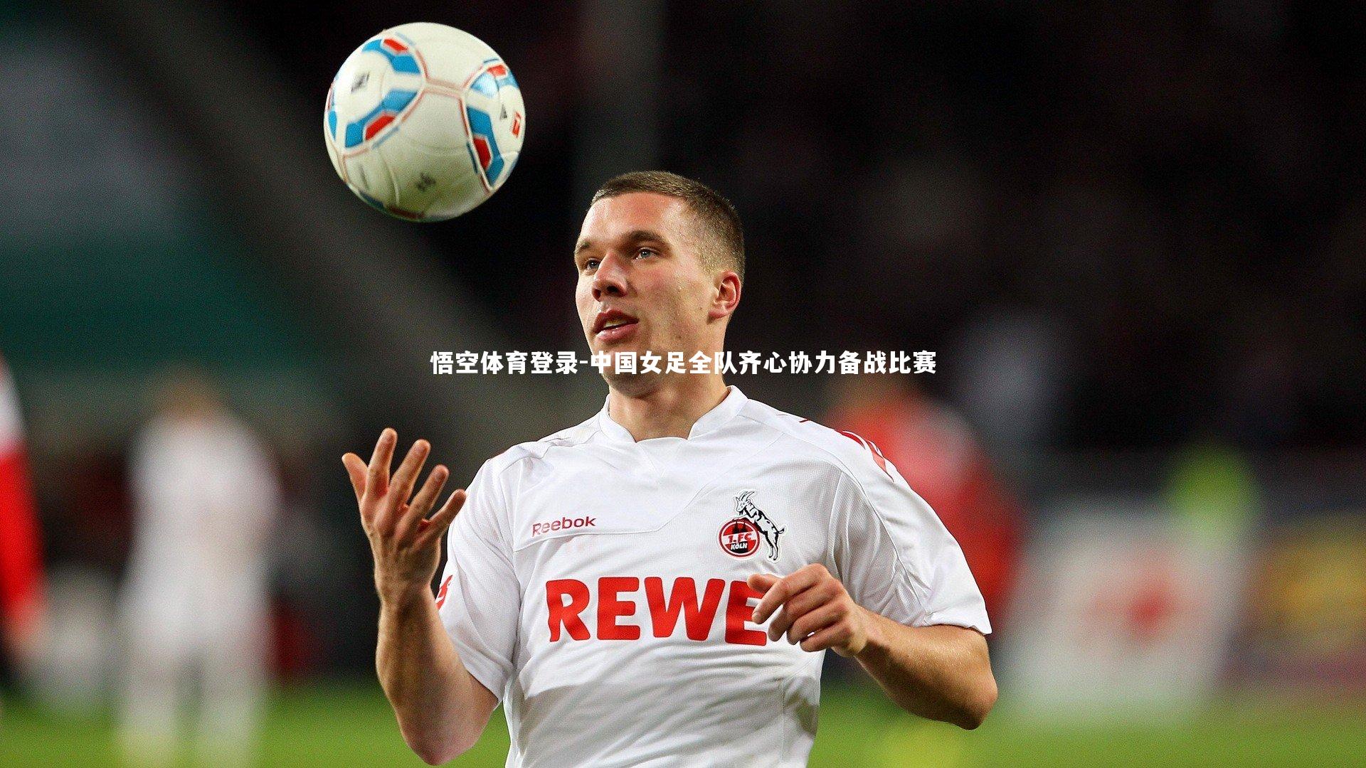 悟空体育登录-中国女足全队齐心协力备战比赛